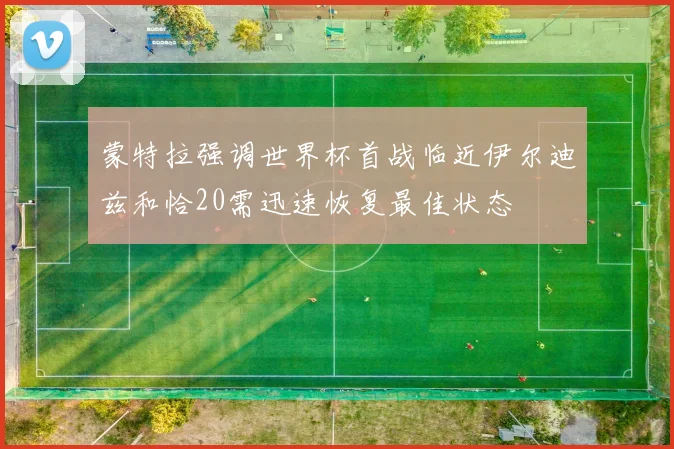 蒙特拉强调世界杯首战临近伊尔迪兹和恰20需迅速恢复最佳状态