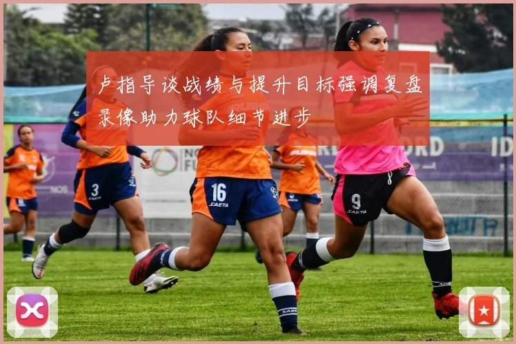 卢指导谈战绩与提升目标强调复盘录像助力球队细节进步