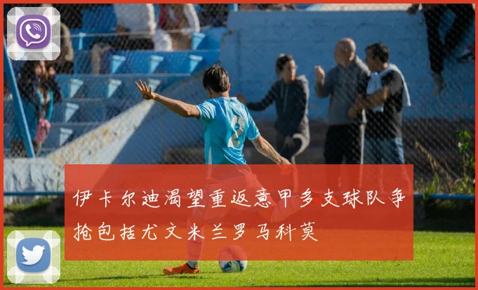 伊卡尔迪渴望重返意甲多支球队争抢包括尤文米兰罗马科莫