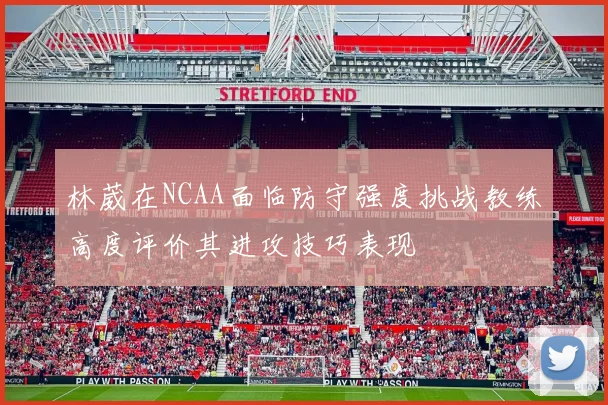 林葳在NCAA面临防守强度挑战教练高度评价其进攻技巧表现