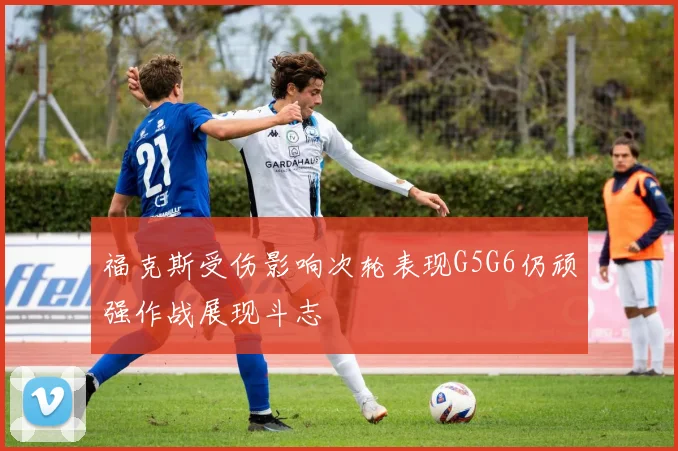 福克斯受伤影响次轮表现G5G6仍顽强作战展现斗志