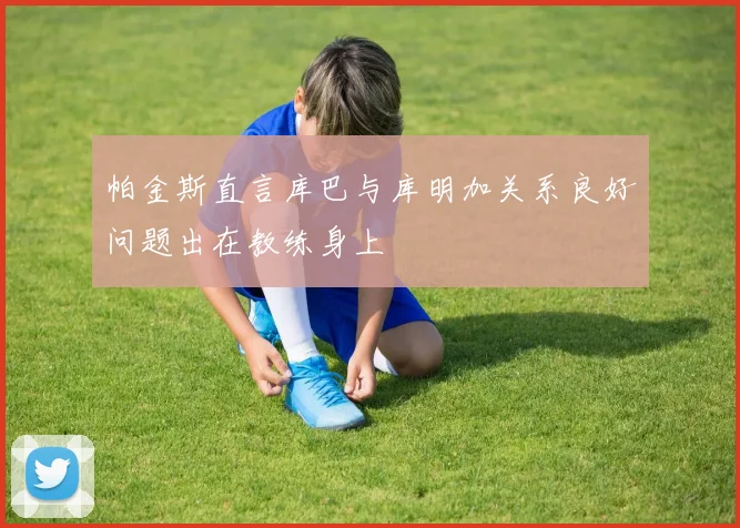 帕金斯直言库巴与库明加关系良好问题出在教练身上