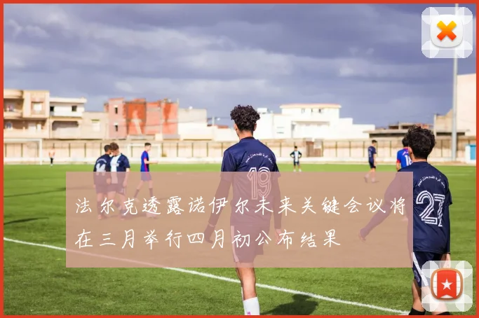 法尔克透露诺伊尔未来关键会议将在三月举行四月初公布结果