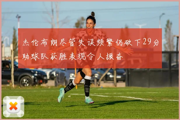 杰伦布朗尽管失误频繁仍砍下29分助球队获胜表现令人振奋