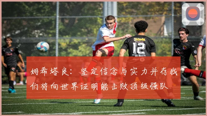 姆希塔良：坚定信念与实力并存我们将向世界证明能击败顶级强队