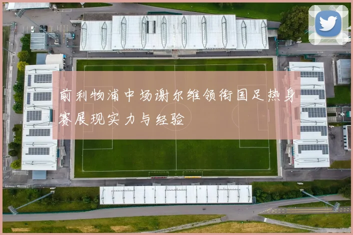 前利物浦中场谢尔维领衔国足热身赛展现实力与经验