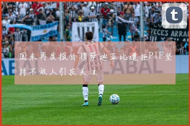 国米再度报价穆萨迪亚比遭拒PIF坚持不放人引发关注