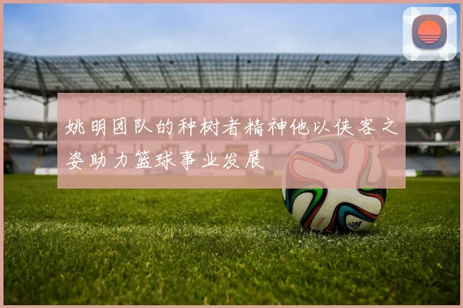 姚明团队的种树者精神他以侠客之姿助力篮球事业发展