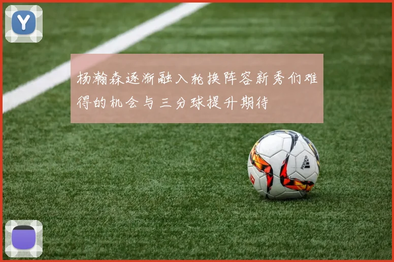 杨瀚森逐渐融入轮换阵容新秀们难得的机会与三分球提升期待